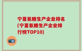 宁夏氨糖生产企业排名(宁夏氨糖生产企业排行榜TOP10)