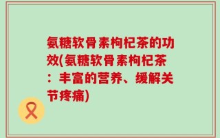 氨糖软骨素枸杞茶的功效(氨糖软骨素枸杞茶：丰富的营养、缓解关节疼痛)