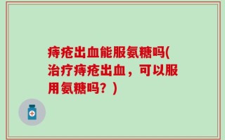痔疮出血能服氨糖吗(治疗痔疮出血，可以服用氨糖吗？)