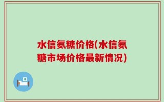 水信氨糖价格(水信氨糖市场价格最新情况)