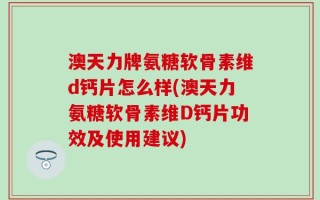 澳天力牌氨糖软骨素维d钙片怎么样(澳天力氨糖软骨素维D钙片功效及使用建议)