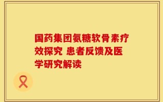 国药集团氨糖软骨素疗效探究 患者反馈及医学研究解读