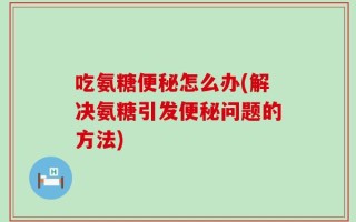 吃氨糖便秘怎么办(解决氨糖引发便秘问题的方法)