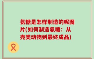 氨糖是怎样制造的呢图片(如何制造氨糖：从壳类动物到最终成品)
