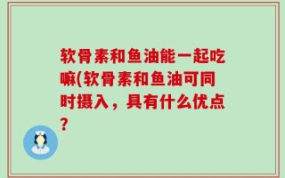软骨素和鱼油能一起吃嘛(软骨素和鱼油可同时摄入，具有什么优点？