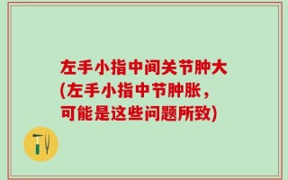 左手小指中间关节肿大(左手小指中节肿胀，可能是这些问题所致)