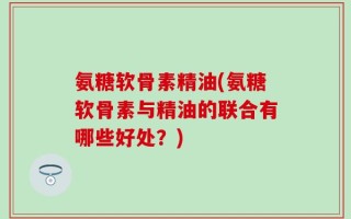 氨糖软骨素精油(氨糖软骨素与精油的联合有哪些好处？)