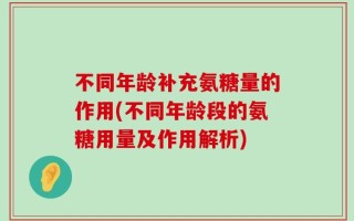 不同年龄补充氨糖量的作用(不同年龄段的氨糖用量及作用解析)
