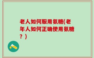 老人如何服用氨糖(老年人如何正确使用氨糖？)