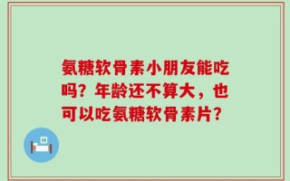 氨糖软骨素小朋友能吃吗？年龄还不算大，也可以吃氨糖软骨素片？