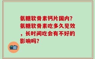 氨糖软骨素钙片国内？氨糖软骨素吃多久见效，长时间吃会有不好的影响吗？