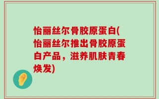 怡丽丝尔骨胶原蛋白(怡丽丝尔推出骨胶原蛋白产品，滋养肌肤青春焕发)
