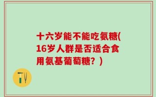 十六岁能不能吃氨糖(16岁人群是否适合食用氨基葡萄糖？)