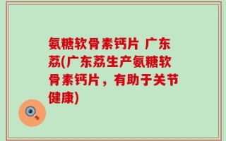 氨糖软骨素钙片 广东荔(广东荔生产氨糖软骨素钙片，有助于关节健康)
