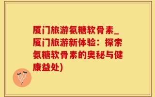 厦门旅游氨糖软骨素_厦门旅游新体验：探索氨糖软骨素的奥秘与健康益处)