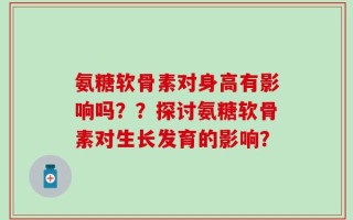 氨糖软骨素对身高有影响吗？？探讨氨糖软骨素对生长发育的影响？