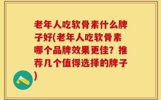 老年人吃软骨素什么牌子好(老年人吃软骨素哪个品牌效果更佳？推荐几个值得选择的牌子)