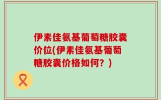 伊素佳氨基葡萄糖胶囊价位(伊素佳氨基葡萄糖胶囊价格如何？)