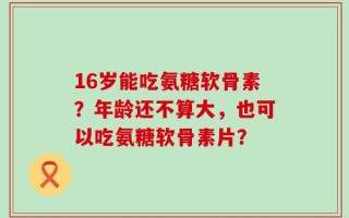 16岁能吃氨糖软骨素？年龄还不算大，也可以吃氨糖软骨素片？