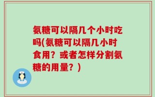氨糖可以隔几个小时吃吗(氨糖可以隔几小时食用？或者怎样分割氨糖的用量？)