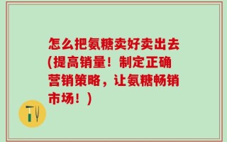 怎么把氨糖卖好卖出去(提高销量！制定正确营销策略，让氨糖畅销市场！)