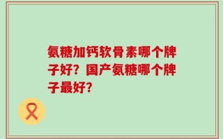 氨糖加钙软骨素哪个牌子好？国产氨糖哪个牌子最好？