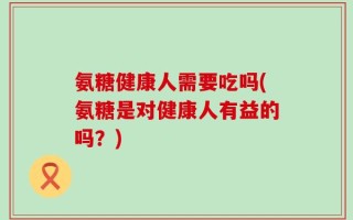 氨糖健康人需要吃吗(氨糖是对健康人有益的吗？)