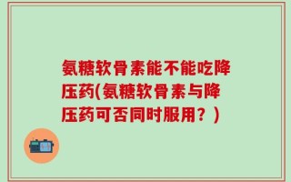 氨糖软骨素能不能吃降压药(氨糖软骨素与降压药可否同时服用？)