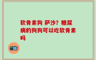 软骨素狗 萨沙？糖尿病的狗狗可以吃软骨素吗