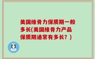 美国维骨力保质期一般多长(美国维骨力产品保质期通常有多长？)