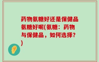 药物氨糖好还是保健品氨糖好呢(氨糖：药物与保健品，如何选择？)