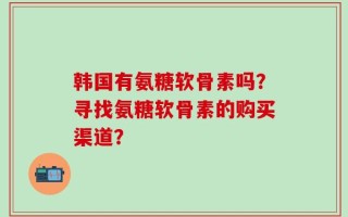 韩国有氨糖软骨素吗？寻找氨糖软骨素的购买渠道？