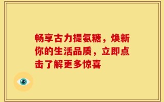 畅享古力提氨糖，焕新你的生活品质，立即点击了解更多惊喜