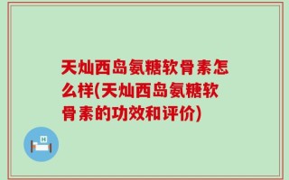 天灿西岛氨糖软骨素怎么样(天灿西岛氨糖软骨素的功效和评价)