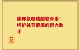 廉邦氨糖硫酸软骨素：呵护关节健康的得力助手