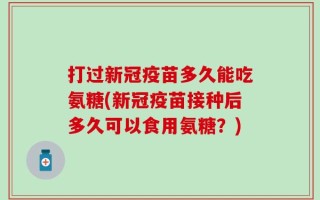 打过新冠疫苗多久能吃氨糖(新冠疫苗接种后多久可以食用氨糖？)