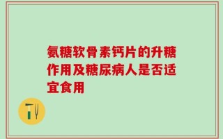 氨糖软骨素钙片的升糖作用及糖尿病人是否适宜食用
