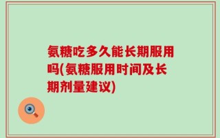 氨糖吃多久能长期服用吗(氨糖服用时间及长期剂量建议)