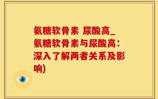 氨糖软骨素 尿酸高_氨糖软骨素与尿酸高：深入了解两者关系及影响)