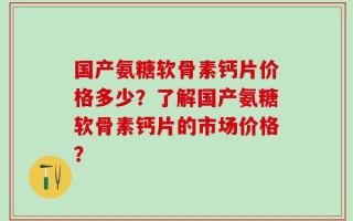 国产氨糖软骨素钙片价格多少？了解国产氨糖软骨素钙片的市场价格？