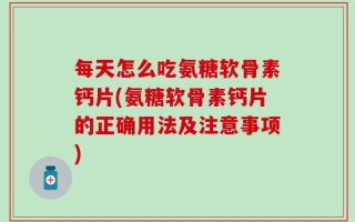 每天怎么吃氨糖软骨素钙片(氨糖软骨素钙片的正确用法及注意事项)