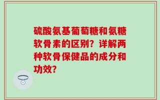 硫酸氨基葡萄糖和氨糖软骨素的区别？详解两种软骨保健品的成分和功效？