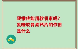 颈椎疼能用软骨素吗？氨糖软骨素钙片的作用是什么