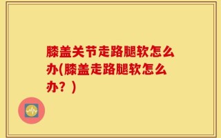 膝盖关节走路腿软怎么办(膝盖走路腿软怎么办？)