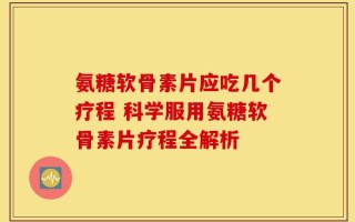 氨糖软骨素片应吃几个疗程 科学服用氨糖软骨素片疗程全解析