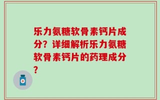 乐力氨糖软骨素钙片成分？详细解析乐力氨糖软骨素钙片的药理成分？