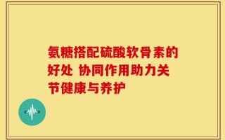 氨糖搭配硫酸软骨素的好处 协同作用助力关节健康与养护