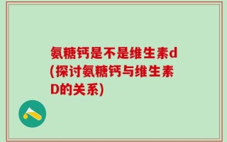 氨糖钙是不是维生素d(探讨氨糖钙与维生素D的关系)
