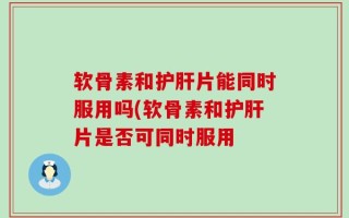 软骨素和护肝片能同时服用吗(软骨素和护肝片是否可同时服用