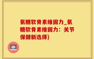 氨糖软骨素维固力_氨糖软骨素维固力：关节保健新选择)